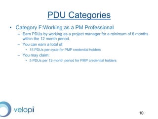 10
PDU Categories
• Category F:Working as a PM Professional
– Earn PDUs by working as a project manager for a minimum of 6 months
within the 12 month period.
– You can earn a total of:
• 15 PDUs per cycle for PMP credential holders
– You may claim:
• 5 PDUs per 12-month period for PMP credential holders
 