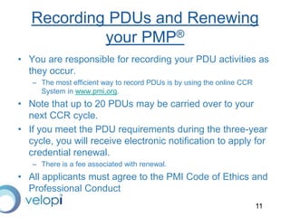 11
Recording PDUs and Renewing
your PMP®
• You are responsible for recording your PDU activities as
they occur.
– The most efficient way to record PDUs is by using the online CCR
System in www.pmi,org.
• Note that up to 20 PDUs may be carried over to your
next CCR cycle.
• If you meet the PDU requirements during the three-year
cycle, you will receive electronic notification to apply for
credential renewal.
– There is a fee associated with renewal.
• All applicants must agree to the PMI Code of Ethics and
Professional Conduct
 