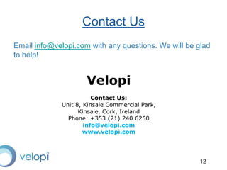 12
Email info@velopi.com with any questions. We will be glad
to help!
Contact Us
Velopi
Contact Us:
Unit 8, Kinsale Commercial Park,
Kinsale, Cork, Ireland
Phone: +353 (21) 240 6250
info@velopi.com
www.velopi.com
 