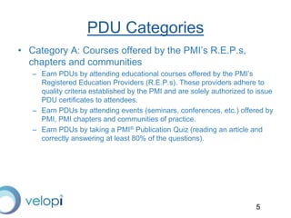 5
PDU Categories
• Category A: Courses offered by the PMI’s R.E.P.s,
chapters and communities
– Earn PDUs by attending educational courses offered by the PMI’s
Registered Education Providers (R.E.P.s). These providers adhere to
quality criteria established by the PMI and are solely authorized to issue
PDU certificates to attendees.
– Earn PDUs by attending events (seminars, conferences, etc.) offered by
PMI, PMI chapters and communities of practice.
– Earn PDUs by taking a PMI® Publication Quiz (reading an article and
correctly answering at least 80% of the questions).
 