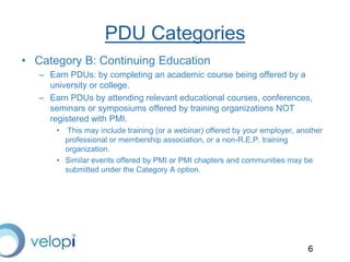 6
PDU Categories
• Category B: Continuing Education
– Earn PDUs: by completing an academic course being offered by a
university or college.
– Earn PDUs by attending relevant educational courses, conferences,
seminars or symposiums offered by training organizations NOT
registered with PMI.
• This may include training (or a webinar) offered by your employer, another
professional or membership association, or a non-R.E.P. training
organization.
• Similar events offered by PMI or PMI chapters and communities may be
submitted under the Category A option.
 