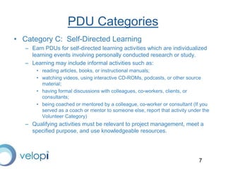 7
PDU Categories
• Category C: Self-Directed Learning
– Earn PDUs for self-directed learning activities which are individualized
learning events involving personally conducted research or study.
– Learning may include informal activities such as:
• reading articles, books, or instructional manuals;
• watching videos, using interactive CD-ROMs, podcasts, or other source
material;
• having formal discussions with colleagues, co-workers, clients, or
consultants;
• being coached or mentored by a colleague, co-worker or consultant (If you
served as a coach or mentor to someone else, report that activity under the
Volunteer Category)
– Qualifying activities must be relevant to project management, meet a
specified purpose, and use knowledgeable resources.
 