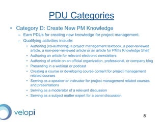 8
PDU Categories
• Category D: Create New PM Knowledge
– Earn PDUs for creating new knowledge for project management.
– Qualifying activities include:
• Authoring (co-authoring) a project management textbook, a peer-reviewed
article, a non-peer-reviewed article or an article for PMI’s Knowledge Shelf
• Authoring an article for relevant electronic newsletters
• Authoring of article on an official organization, professional, or company blog
• Presenting in a webinar or podcast
• Creating a course or developing course content for project management
related courses
• Serving as a speaker or instructor for project management related courses
and presentations
• Serving as a moderator of a relevant discussion
• Serving as a subject matter expert for a panel discussion
 