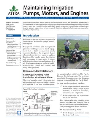 Maintaining Irrigation
    ATTRA                                Pumps, Motors, and Engines
   A Publication of ATTRA - National Sustainable Agriculture Information Service • 1-800-346-9140 • www.attra.ncat.org

By Mike Morris and                       This publication explains how to maintain irrigation pumps, motors, and engines for peak efﬁciency.
Vicki Lynne                              The publication includes descriptions and diagrams of recommended installations, checklists for main-
NCAT Energy                              tenance tasks, and a troubleshooting guide. Each system component is treated separately and main-
Specialists                              tenance tasks are broken down by how frequently they need to be done. References and resource list-
© 2006 NCAT                              ings follow the narrative.


Contents                                 Introduction
Introduction ..................... 1
                                         Efficient irrigation begins with properly
Recommended                              installed and maintained pumps, motors,
Installations ...................... 1
  Centrifugal Pump ....... 1
                                         and engines.
  Turbine Pump .............. 2          Equipment problems and management
  Control Panel ............... 2
                                         problems tend to go hand in hand. Equip-
Pumping Plant                            ment that is badly designed or poorly
Maintenance .................... 3
  Electric Motors ............ 3         maintained reduces the irrigator’s degree
  Control Panel ............... 5        of control over the way water is applied.
  Engines .......................... 6   Problems like patchy water distribution
  Centrifugal Pumps ..... 8              and inadequate pressure make it impos-
  Turbine Pumps .......... 12
                                         sible to maintain correct soil moisture lev-
Troubleshooting ........... 13           els, leading to crop stress, reduced yields,
References ...................... 15     wasted water, runoff, soil erosion, and
                                         many other problems.
                                                                                                                                                            NCAT photo
                                         Recommended Installations
                                                                                                                       the pumping plant might look like Fig. 1,
                                         Centrifugal Pumping Plant                                                     Poor, on the discharge side. The next time
                                         Installation with Electric Motor                                              you rebuild the pump, replace the ﬁttings so
                                         The term “pumping plant” refers to the irri-                                  that your system will look like Fig. 1, Ideal.
                                         gation pump and motor or engine, consid-
                                                                                                                       An ideal installation should also have:
                                         ered together. If you have an older system,
                                                                                                                               A discharge concentric expansion
                                         Figure 1. Ideal and Poor Installations                                                instead of an abrupt change in pipe
                                         IDEAL                                                      Discharge pressure
                                                                                                                               diameter, to minimize head loss,
                                           Concentric
                                           expansion            Shut-off valve
                                                                                                    gauge with ball valve

                                                                                                    Discharge pipe
                                                                                                                               turbulence, and air pockets.
                                                                                                    larger than pump
                                                                                                    discharge size
                                                                                                                               A discharge valve the same diam-
ATTRA—National Sustainable                                                                                                     eter as the mainline.
Agriculture Information Service
is managed by the National Cen-                         Check
                                                                      Flexible joint permits some
                                                                      misalignment and axial
                                                                                                    Pipe
                                                                                                    support                 Fig. 2 shows what your pumping plant
ter for Appropriate Technology
                                                        valve         movement; resolves most
                                                                      thermal expansion problems                            should look like when pumping from a
(NCAT) and is funded under a
grant from the United States             POOR
                                                        Valve too
                                                        small                                                               surface source such as a river or canal.
Department of Agriculture’s                                                                                                 The pumping plant should also have:
Rural Business-Cooperative Ser-
vice. Visit the NCAT Web site
(www.ncat.org/agri.                                                                 Sudden
                                                                                                                            On the Suction Side of Pump:
                                                                                    expansion
html) for more informa-
tion on our sustainable                   (Adapted from Saving Energy on Montana Farms and Ranches,                            A well designed and screened sump
agriculture projects.                     Montana Department of Environmental Quality.)                                        that keeps trash away.
 