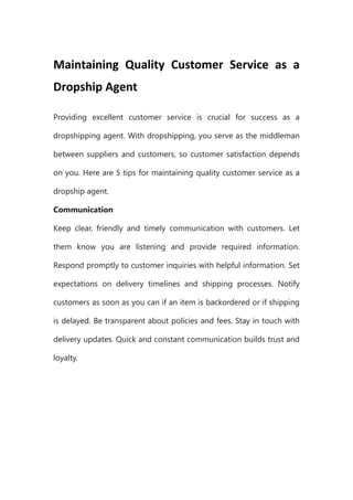 Maintaining Quality Customer Service as a
Dropship Agent
Providing excellent customer service is crucial for success as a
dropshipping agent. With dropshipping, you serve as the middleman
between suppliers and customers, so customer satisfaction depends
on you. Here are 5 tips for maintaining quality customer service as a
dropship agent.
Communication
Keep clear, friendly and timely communication with customers. Let
them know you are listening and provide required information.
Respond promptly to customer inquiries with helpful information. Set
expectations on delivery timelines and shipping processes. Notify
customers as soon as you can if an item is backordered or if shipping
is delayed. Be transparent about policies and fees. Stay in touch with
delivery updates. Quick and constant communication builds trust and
loyalty.
 