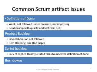 Common Scrum artifact issues
13
© 2017 Inspire Quality Services
•Definition of Done
• Weak, not followed under pressure, not improving
• Relationship with quality and technical debt
Product Backlog
• Late elaboration not followed
• Item Ordering, size (too large)
Sprint backlog
• Lack of explicit Quality related tasks to meet the definition of done
Burndowns
 