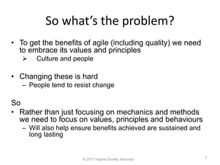 So what’s the problem?
3
© 2017 Inspire Quality Services
• To get the benefits of agile (including quality) we need
to embrace its values and principles
 Culture and people
• Changing these is hard
– People tend to resist change
So
• Rather than just focusing on mechanics and methods
we need to focus on values, principles and behaviours
– Will also help ensure benefits achieved are sustained and
long lasting
 