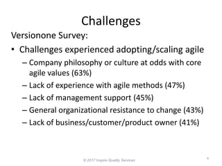 Challenges
4
© 2017 Inspire Quality Services
Versionone Survey:
• Challenges experienced adopting/scaling agile
– Company philosophy or culture at odds with core
agile values (63%)
– Lack of experience with agile methods (47%)
– Lack of management support (45%)
– General organizational resistance to change (43%)
– Lack of business/customer/product owner (41%)
 