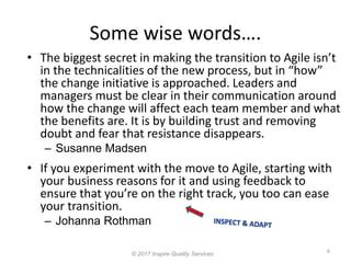 Some wise words….
6
© 2017 Inspire Quality Services
• If you experiment with the move to Agile, starting with
your business reasons for it and using feedback to
ensure that you’re on the right track, you too can ease
your transition.
– Johanna Rothman
• The biggest secret in making the transition to Agile isn’t
in the technicalities of the new process, but in “how”
the change initiative is approached. Leaders and
managers must be clear in their communication around
how the change will affect each team member and what
the benefits are. It is by building trust and removing
doubt and fear that resistance disappears.
– Susanne Madsen
 