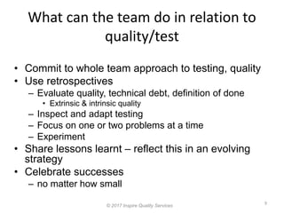 What can the team do in relation to
quality/test
9
© 2017 Inspire Quality Services
• Commit to whole team approach to testing, quality
• Use retrospectives
– Evaluate quality, technical debt, definition of done
• Extrinsic & intrinsic quality
– Inspect and adapt testing
– Focus on one or two problems at a time
– Experiment
• Share lessons learnt – reflect this in an evolving
strategy
• Celebrate successes
– no matter how small
 