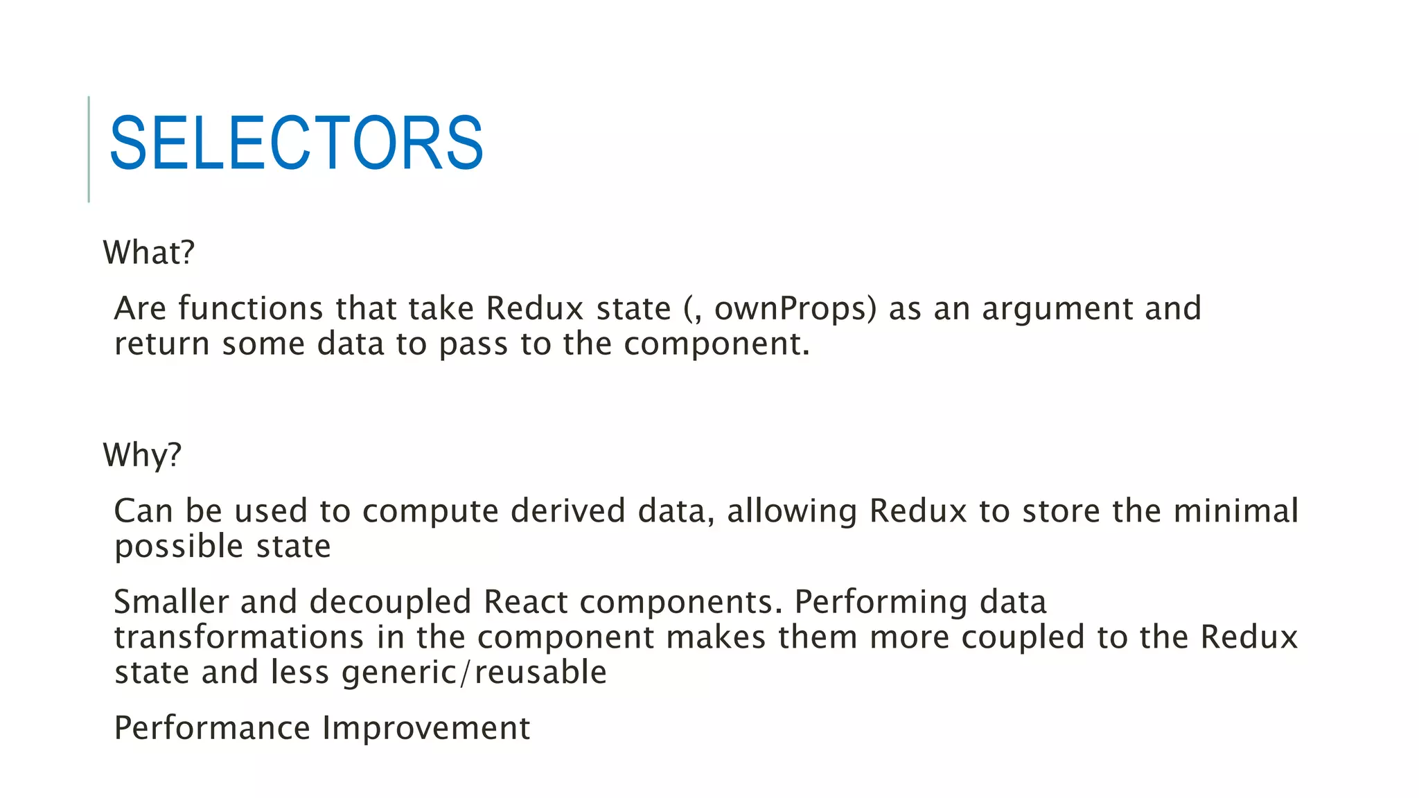 SELECTORS
What?
Are functions that take Redux state (, ownProps) as an argument and
return some data to pass to the component.
Why?
Can be used to compute derived data, allowing Redux to store the minimal
possible state
Smaller and decoupled React components. Performing data
transformations in the component makes them more coupled to the Redux
state and less generic/reusable
Performance Improvement
 