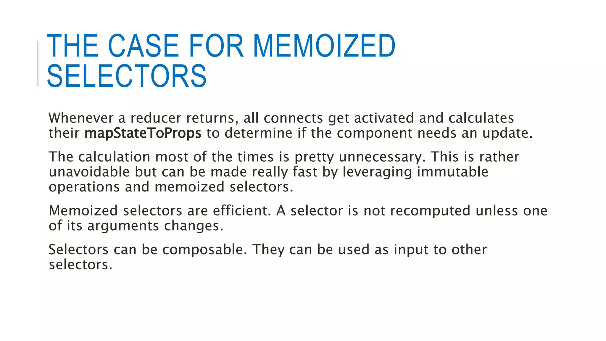 THE CASE FOR MEMOIZED
SELECTORS
Whenever a reducer returns, all connects get activated and calculates
their mapStateToProps to determine if the component needs an update.
The calculation most of the times is pretty unnecessary. This is rather
unavoidable but can be made really fast by leveraging immutable
operations and memoized selectors.
Memoized selectors are efficient. A selector is not recomputed unless one
of its arguments changes.
Selectors can be composable. They can be used as input to other
selectors.
 