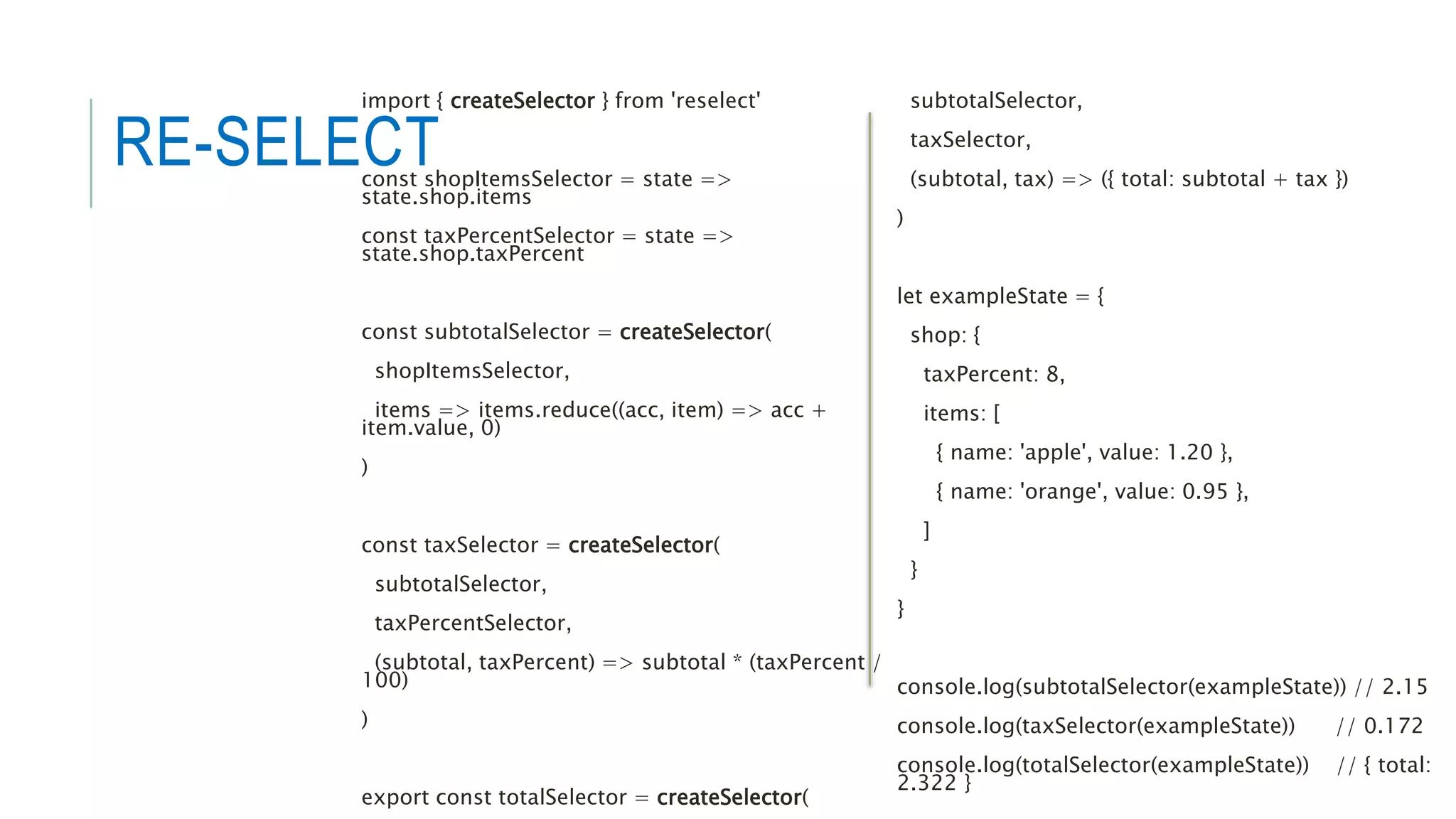RE-SELECT
import { createSelector } from 'reselect'
const shopItemsSelector = state =>
state.shop.items
const taxPercentSelector = state =>
state.shop.taxPercent
const subtotalSelector = createSelector(
shopItemsSelector,
items => items.reduce((acc, item) => acc +
item.value, 0)
)
const taxSelector = createSelector(
subtotalSelector,
taxPercentSelector,
(subtotal, taxPercent) => subtotal * (taxPercent /
100)
)
export const totalSelector = createSelector(
subtotalSelector,
taxSelector,
(subtotal, tax) => ({ total: subtotal + tax })
)
let exampleState = {
shop: {
taxPercent: 8,
items: [
{ name: 'apple', value: 1.20 },
{ name: 'orange', value: 0.95 },
]
}
}
console.log(subtotalSelector(exampleState)) // 2.15
console.log(taxSelector(exampleState)) // 0.172
console.log(totalSelector(exampleState)) // { total:
2.322 }
 