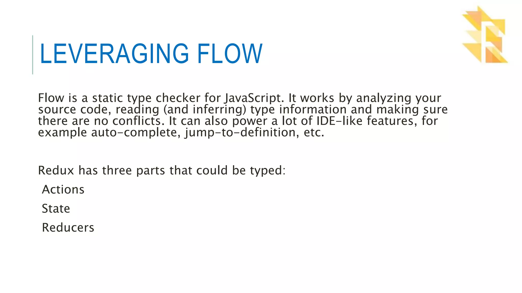 LEVERAGING FLOW
Flow is a static type checker for JavaScript. It works by analyzing your
source code, reading (and inferring) type information and making sure
there are no conflicts. It can also power a lot of IDE-like features, for
example auto-complete, jump-to-definition, etc.
Redux has three parts that could be typed:
Actions
State
Reducers
 