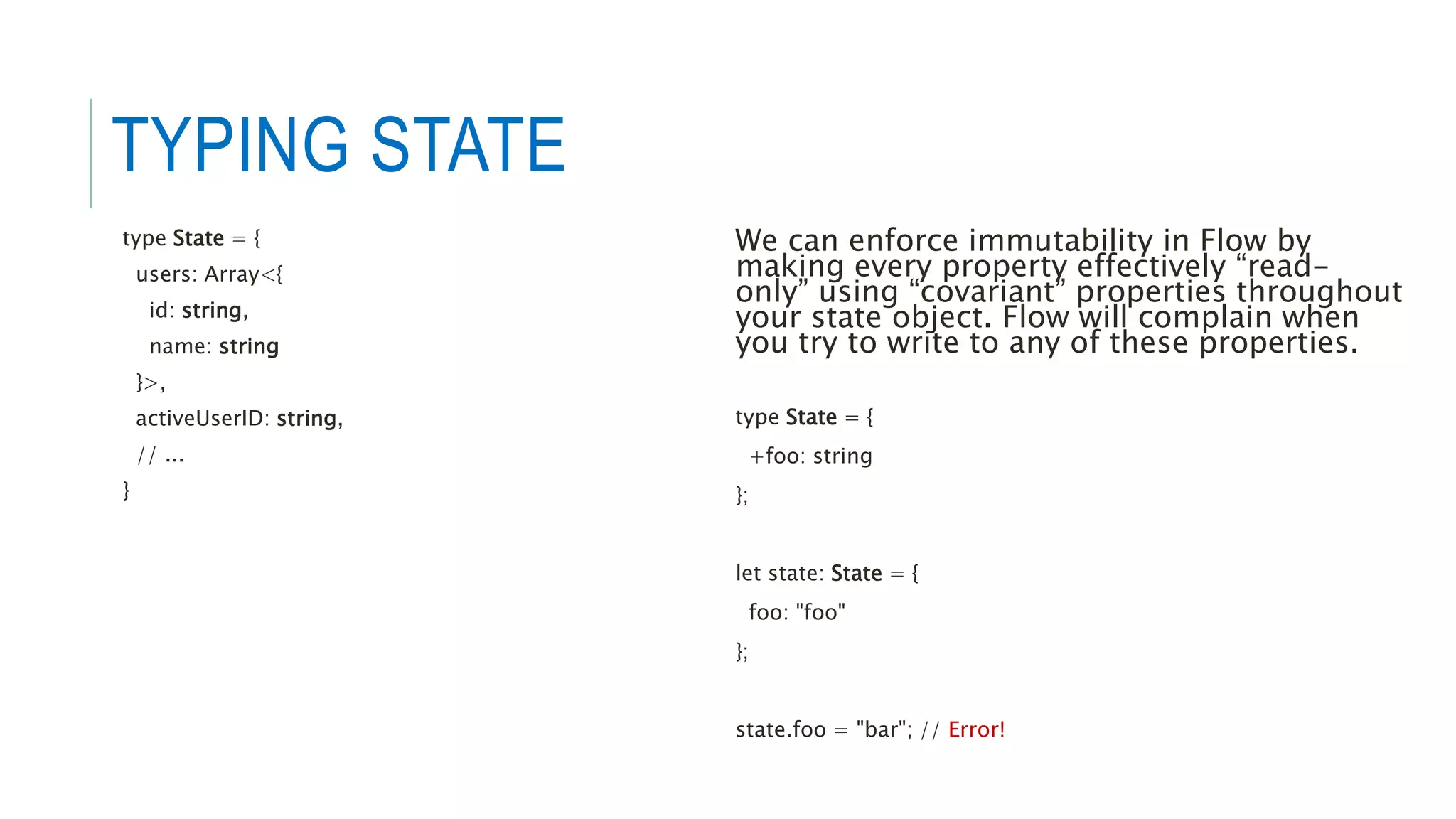 TYPING STATE
type State = {
users: Array<{
id: string,
name: string
}>,
activeUserID: string,
// ...
}
We can enforce immutability in Flow by
making every property effectively “read-
only” using “covariant” properties throughout
your state object. Flow will complain when
you try to write to any of these properties.
type State = {
+foo: string
};
let state: State = {
foo: "foo"
};
state.foo = "bar"; // Error!
 