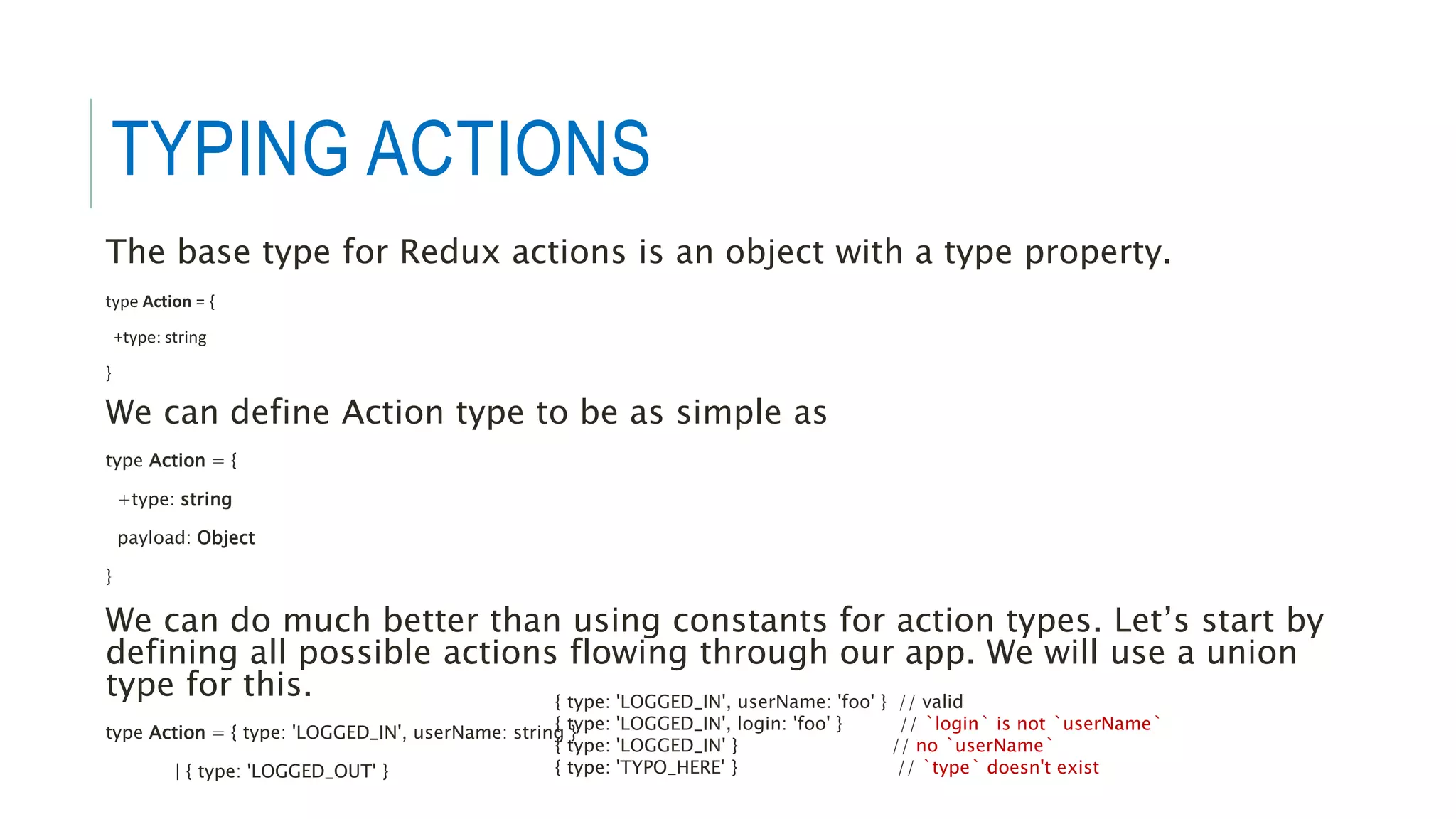 TYPING ACTIONS
The base type for Redux actions is an object with a type property.
type Action = {
+type: string
}
We can define Action type to be as simple as
type Action = {
+type: string
payload: Object
}
We can do much better than using constants for action types. Let’s start by
defining all possible actions flowing through our app. We will use a union
type for this.
type Action = { type: 'LOGGED_IN', userName: string }
| { type: 'LOGGED_OUT' }
{ type: 'LOGGED_IN', userName: 'foo' } // valid
{ type: 'LOGGED_IN', login: 'foo' } // `login` is not `userName`
{ type: 'LOGGED_IN' } // no `userName`
{ type: 'TYPO_HERE' } // `type` doesn't exist
 