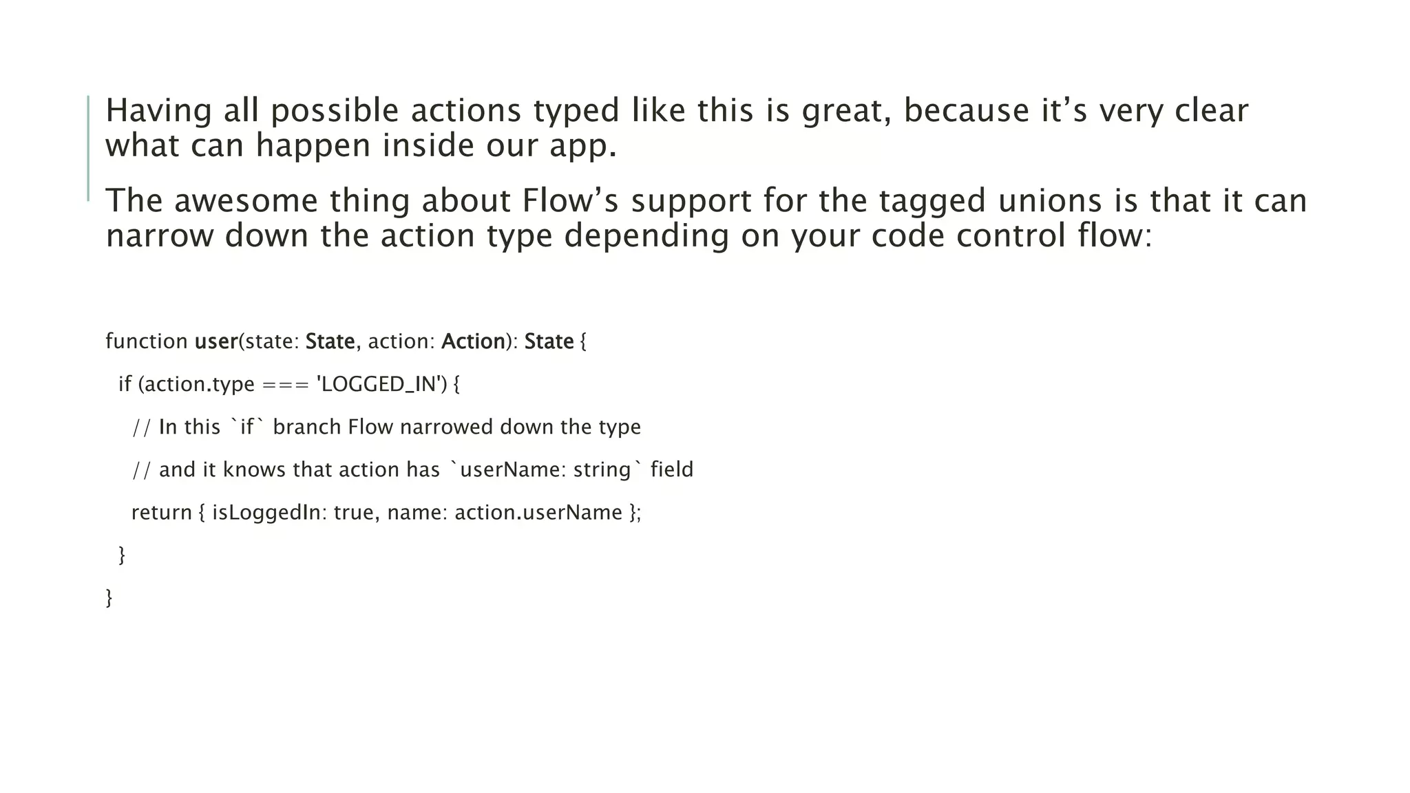 Having all possible actions typed like this is great, because it’s very clear
what can happen inside our app.
The awesome thing about Flow’s support for the tagged unions is that it can
narrow down the action type depending on your code control flow:
function user(state: State, action: Action): State {
if (action.type === 'LOGGED_IN') {
// In this `if` branch Flow narrowed down the type
// and it knows that action has `userName: string` field
return { isLoggedIn: true, name: action.userName };
}
}
 
