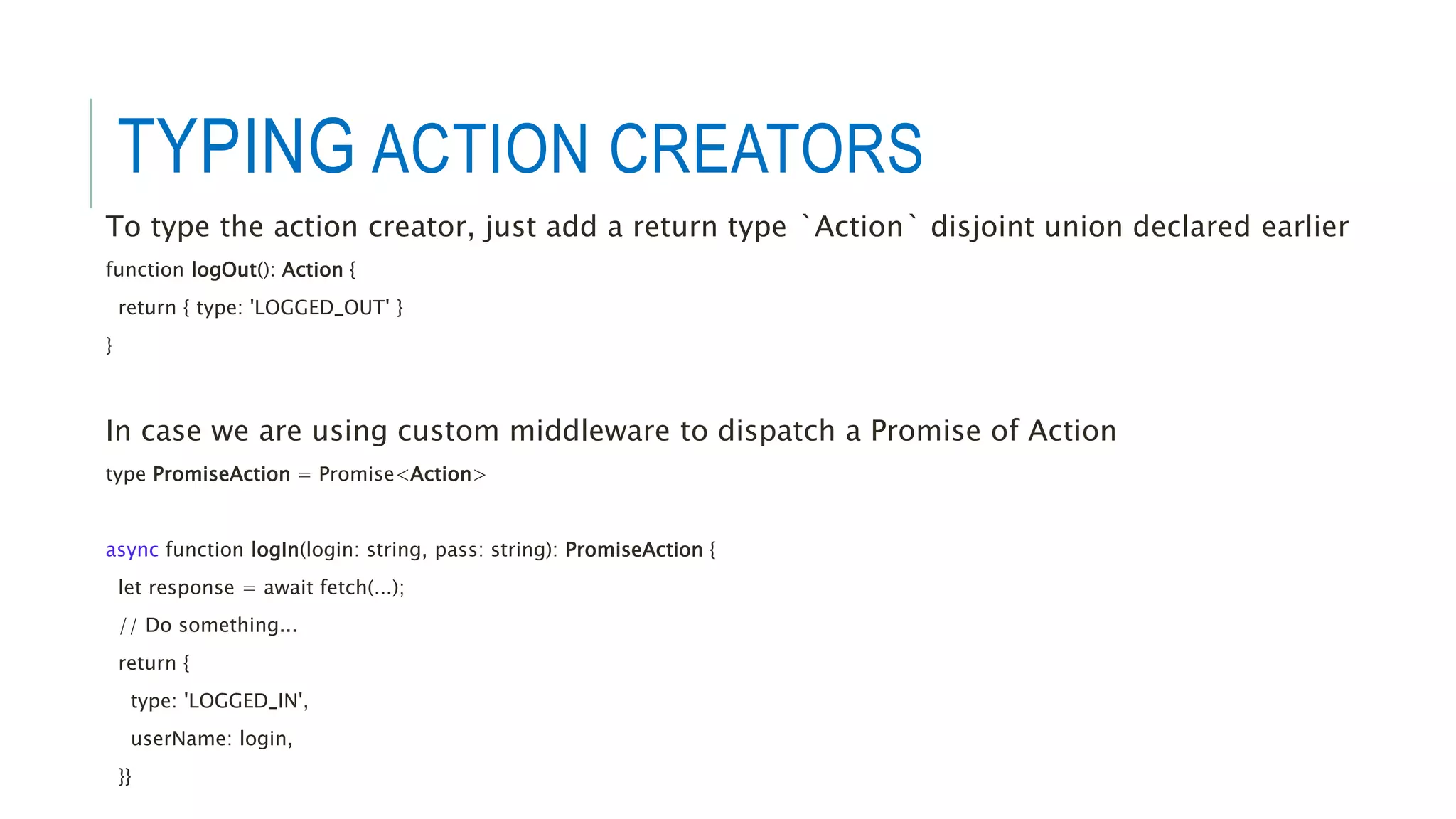 TYPING ACTION CREATORS
To type the action creator, just add a return type `Action` disjoint union declared earlier
function logOut(): Action {
return { type: 'LOGGED_OUT' }
}
In case we are using custom middleware to dispatch a Promise of Action
type PromiseAction = Promise<Action>
async function logIn(login: string, pass: string): PromiseAction {
let response = await fetch(...);
// Do something...
return {
type: 'LOGGED_IN',
userName: login,
}}
 