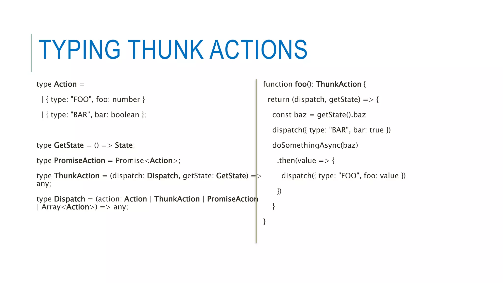 TYPING THUNK ACTIONS
type Action =
| { type: "FOO", foo: number }
| { type: "BAR", bar: boolean };
type GetState = () => State;
type PromiseAction = Promise<Action>;
type ThunkAction = (dispatch: Dispatch, getState: GetState) =>
any;
type Dispatch = (action: Action | ThunkAction | PromiseAction
| Array<Action>) => any;
function foo(): ThunkAction {
return (dispatch, getState) => {
const baz = getState().baz
dispatch({ type: "BAR", bar: true })
doSomethingAsync(baz)
.then(value => {
dispatch({ type: "FOO", foo: value })
})
}
}
 