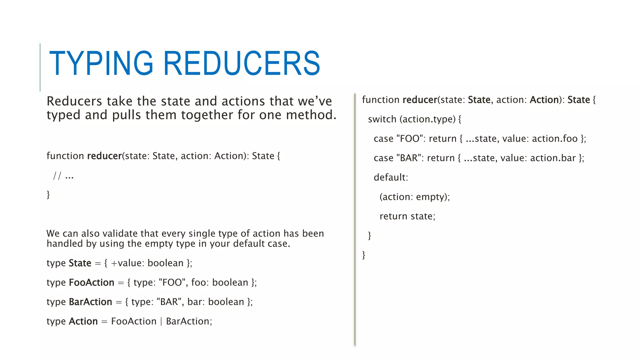 TYPING REDUCERS
Reducers take the state and actions that we’ve
typed and pulls them together for one method.
function reducer(state: State, action: Action): State {
// ...
}
We can also validate that every single type of action has been
handled by using the empty type in your default case.
type State = { +value: boolean };
type FooAction = { type: "FOO", foo: boolean };
type BarAction = { type: "BAR", bar: boolean };
type Action = FooAction | BarAction;
function reducer(state: State, action: Action): State {
switch (action.type) {
case "FOO": return { ...state, value: action.foo };
case "BAR": return { ...state, value: action.bar };
default:
(action: empty);
return state;
}
}
 
