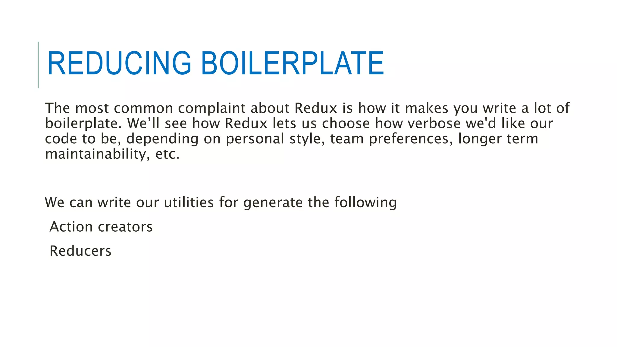 REDUCING BOILERPLATE
The most common complaint about Redux is how it makes you write a lot of
boilerplate. We’ll see how Redux lets us choose how verbose we'd like our
code to be, depending on personal style, team preferences, longer term
maintainability, etc.
We can write our utilities for generate the following
Action creators
Reducers
 