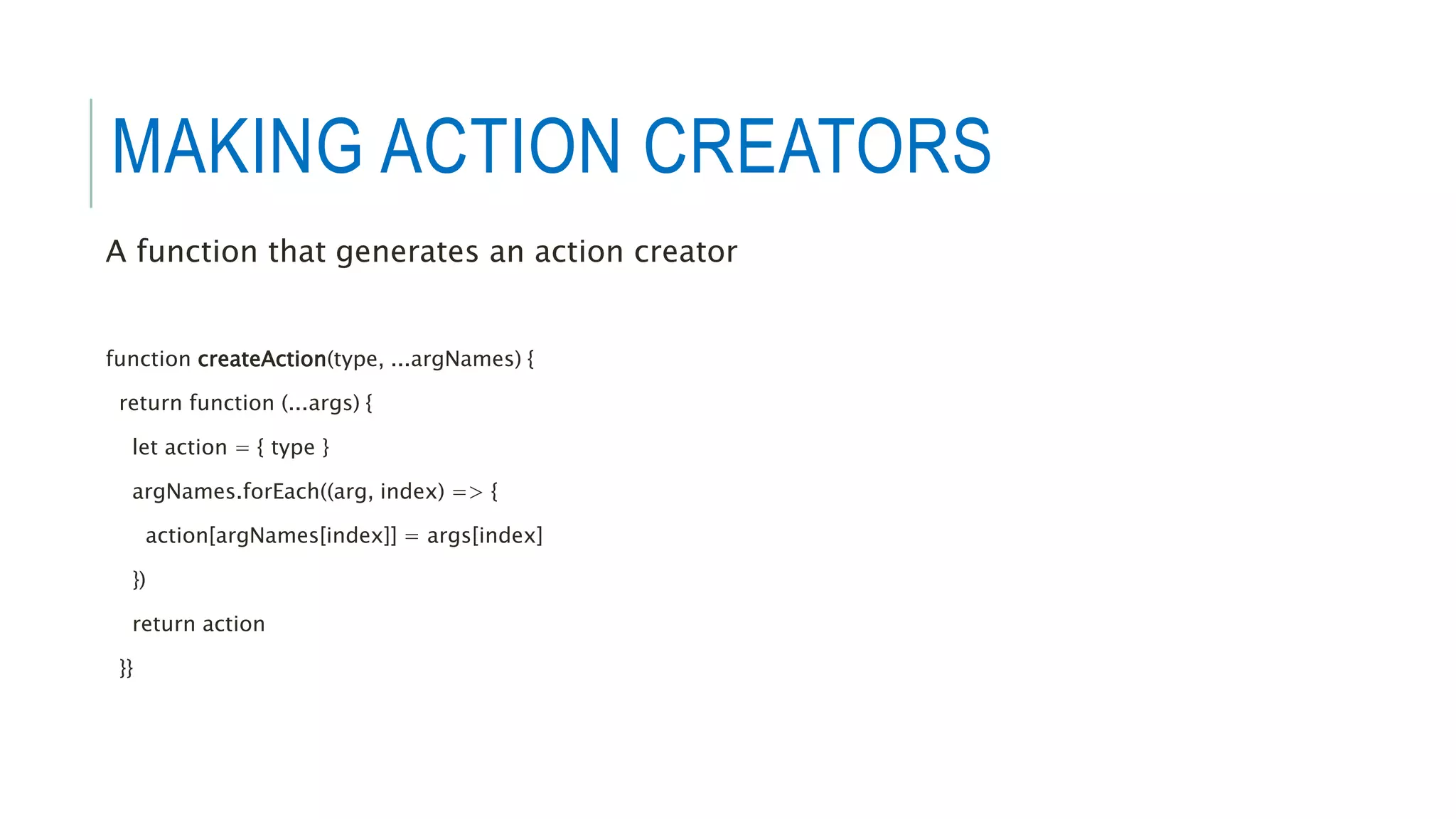 MAKING ACTION CREATORS
A function that generates an action creator
function createAction(type, ...argNames) {
return function (...args) {
let action = { type }
argNames.forEach((arg, index) => {
action[argNames[index]] = args[index]
})
return action
}}
 