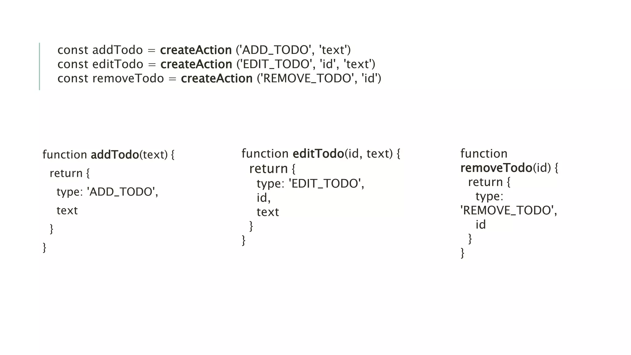 function addTodo(text) {
return {
type: 'ADD_TODO',
text
}
}
function editTodo(id, text) {
return {
type: 'EDIT_TODO',
id,
text
}
}
function
removeTodo(id) {
return {
type:
'REMOVE_TODO',
id
}
}
const addTodo = createAction ('ADD_TODO', 'text')
const editTodo = createAction ('EDIT_TODO', 'id', 'text')
const removeTodo = createAction ('REMOVE_TODO', 'id')
 