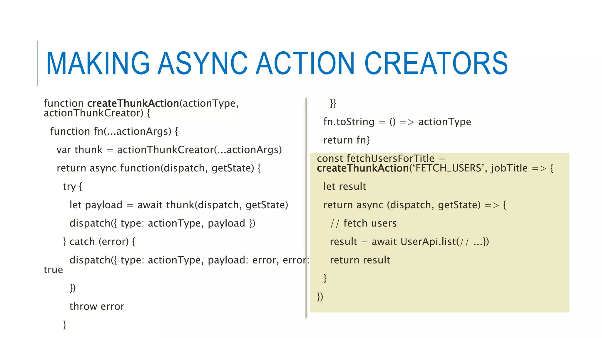 MAKING ASYNC ACTION CREATORS
function createThunkAction(actionType,
actionThunkCreator) {
function fn(...actionArgs) {
var thunk = actionThunkCreator(...actionArgs)
return async function(dispatch, getState) {
try {
let payload = await thunk(dispatch, getState)
dispatch({ type: actionType, payload })
} catch (error) {
dispatch({ type: actionType, payload: error, error:
true
})
throw error
}
}}
fn.toString = () => actionType
return fn}
const fetchUsersForTitle =
createThunkAction(‘FETCH_USERS’, jobTitle => {
let result
return async (dispatch, getState) => {
// fetch users
result = await UserApi.list(// ...})
return result
}
})
 