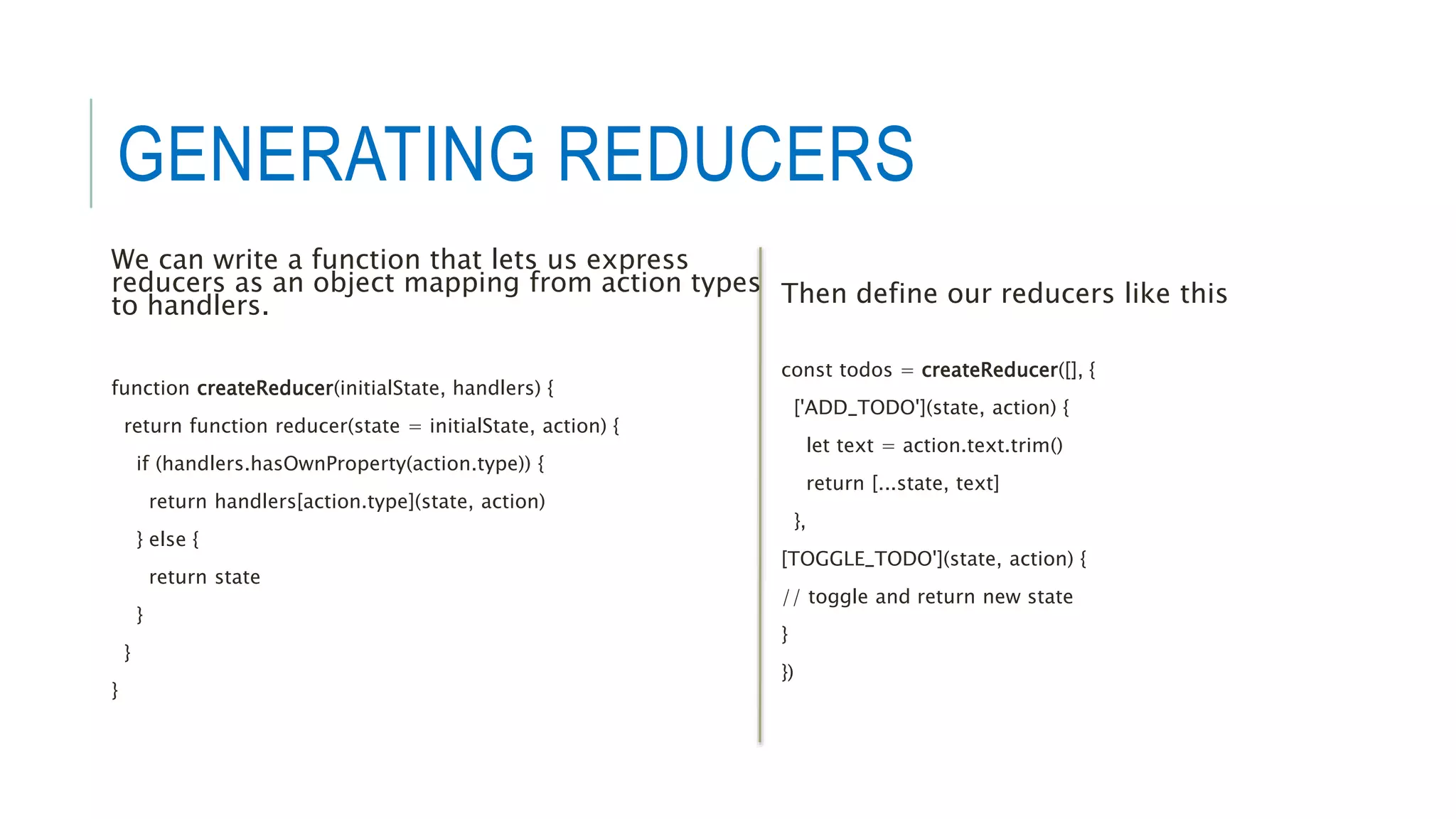 GENERATING REDUCERS
We can write a function that lets us express
reducers as an object mapping from action types
to handlers.
function createReducer(initialState, handlers) {
return function reducer(state = initialState, action) {
if (handlers.hasOwnProperty(action.type)) {
return handlers[action.type](state, action)
} else {
return state
}
}
}
Then define our reducers like this
const todos = createReducer([], {
['ADD_TODO'](state, action) {
let text = action.text.trim()
return [...state, text]
},
[TOGGLE_TODO'](state, action) {
// toggle and return new state
}
})
 