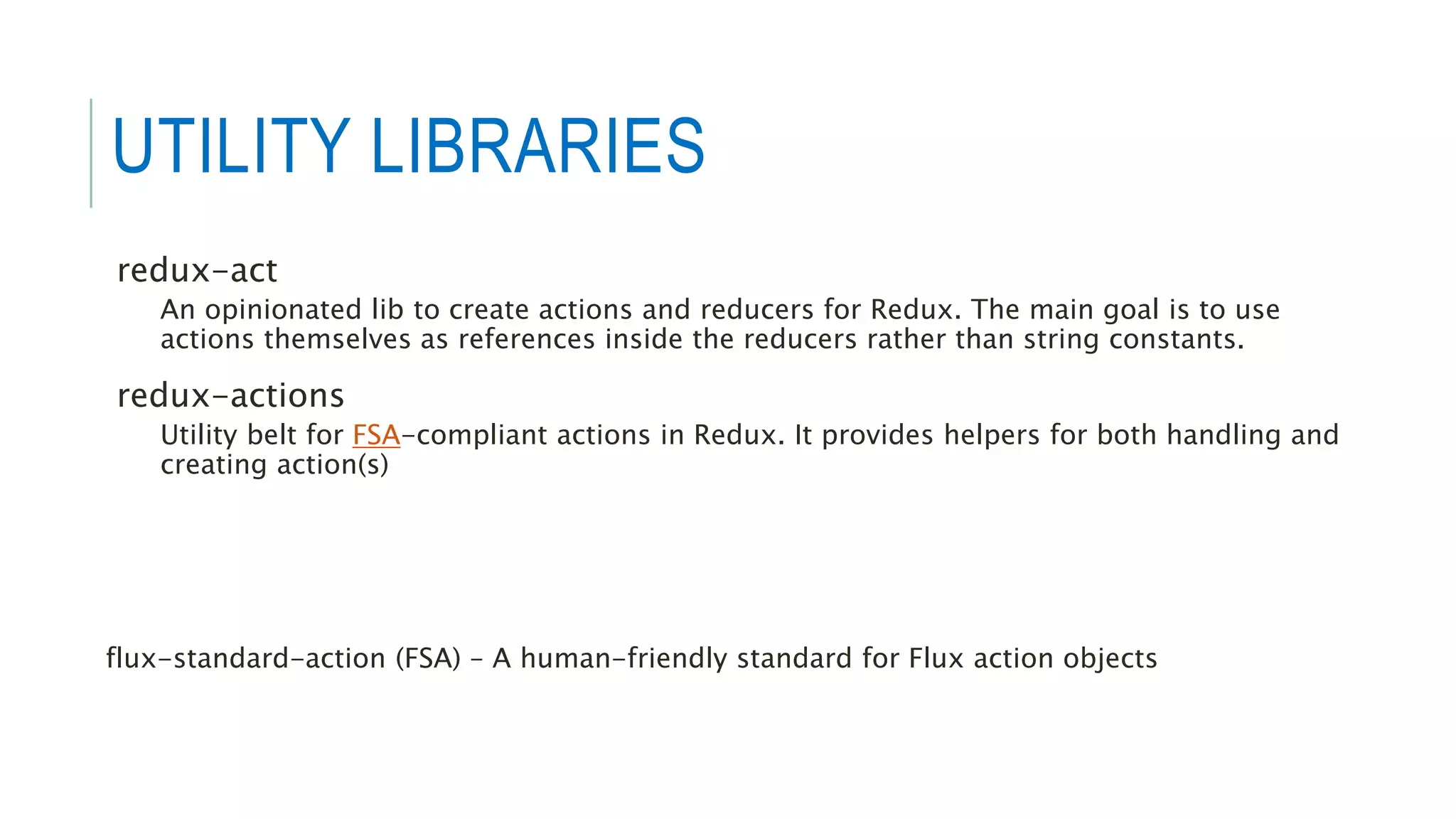 UTILITY LIBRARIES
redux-act
An opinionated lib to create actions and reducers for Redux. The main goal is to use
actions themselves as references inside the reducers rather than string constants.
redux-actions
Utility belt for FSA-compliant actions in Redux. It provides helpers for both handling and
creating action(s)
flux-standard-action (FSA) – A human-friendly standard for Flux action objects
 