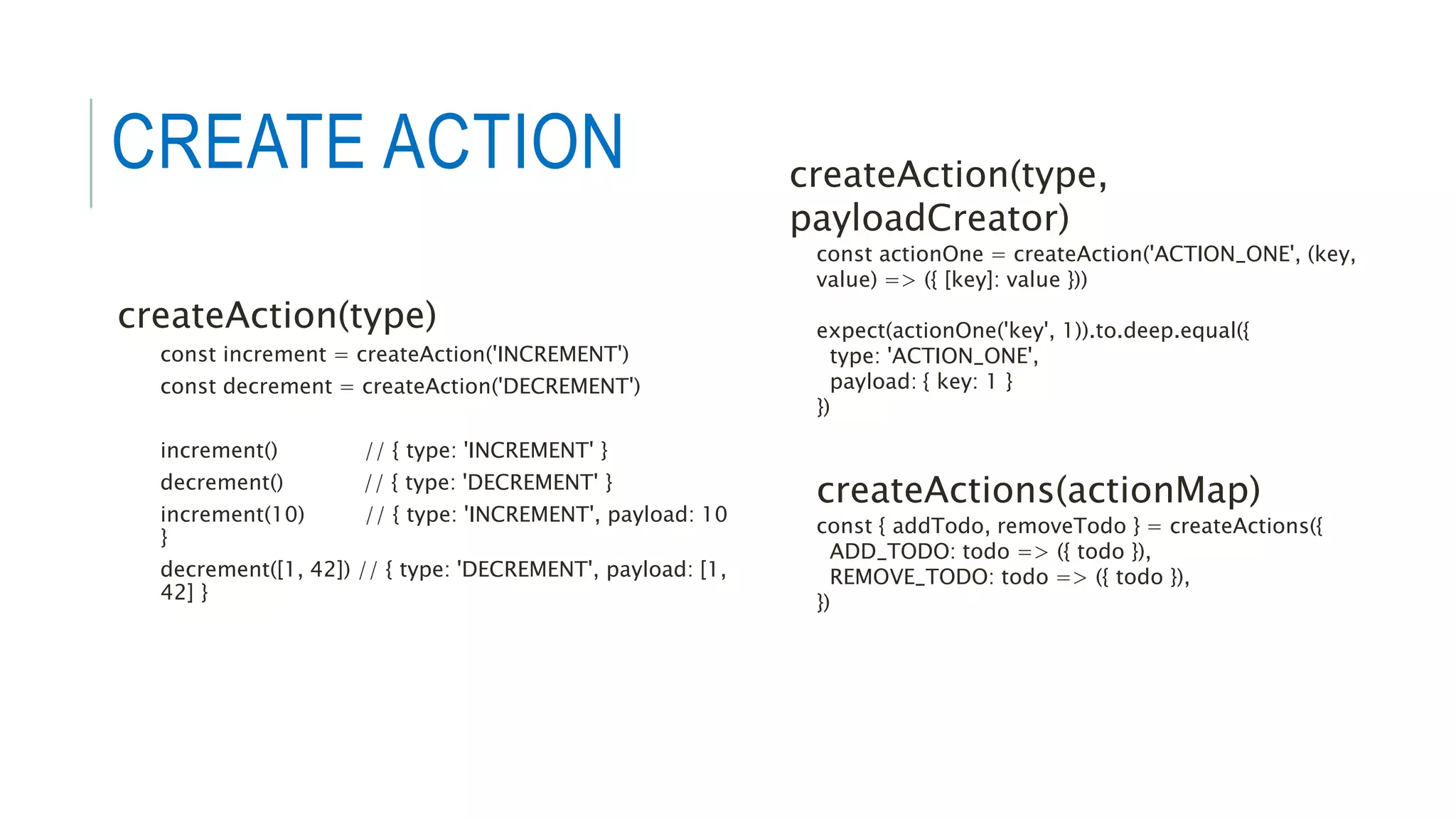 createAction(type)
const increment = createAction('INCREMENT')
const decrement = createAction('DECREMENT')
increment() // { type: 'INCREMENT' }
decrement() // { type: 'DECREMENT' }
increment(10) // { type: 'INCREMENT', payload: 10
}
decrement([1, 42]) // { type: 'DECREMENT', payload: [1,
42] }
createAction(type,
payloadCreator)
const actionOne = createAction('ACTION_ONE', (key,
value) => ({ [key]: value }))
expect(actionOne('key', 1)).to.deep.equal({
type: 'ACTION_ONE',
payload: { key: 1 }
})
createActions(actionMap)
const { addTodo, removeTodo } = createActions({
ADD_TODO: todo => ({ todo }),
REMOVE_TODO: todo => ({ todo }),
})
CREATE ACTION
 