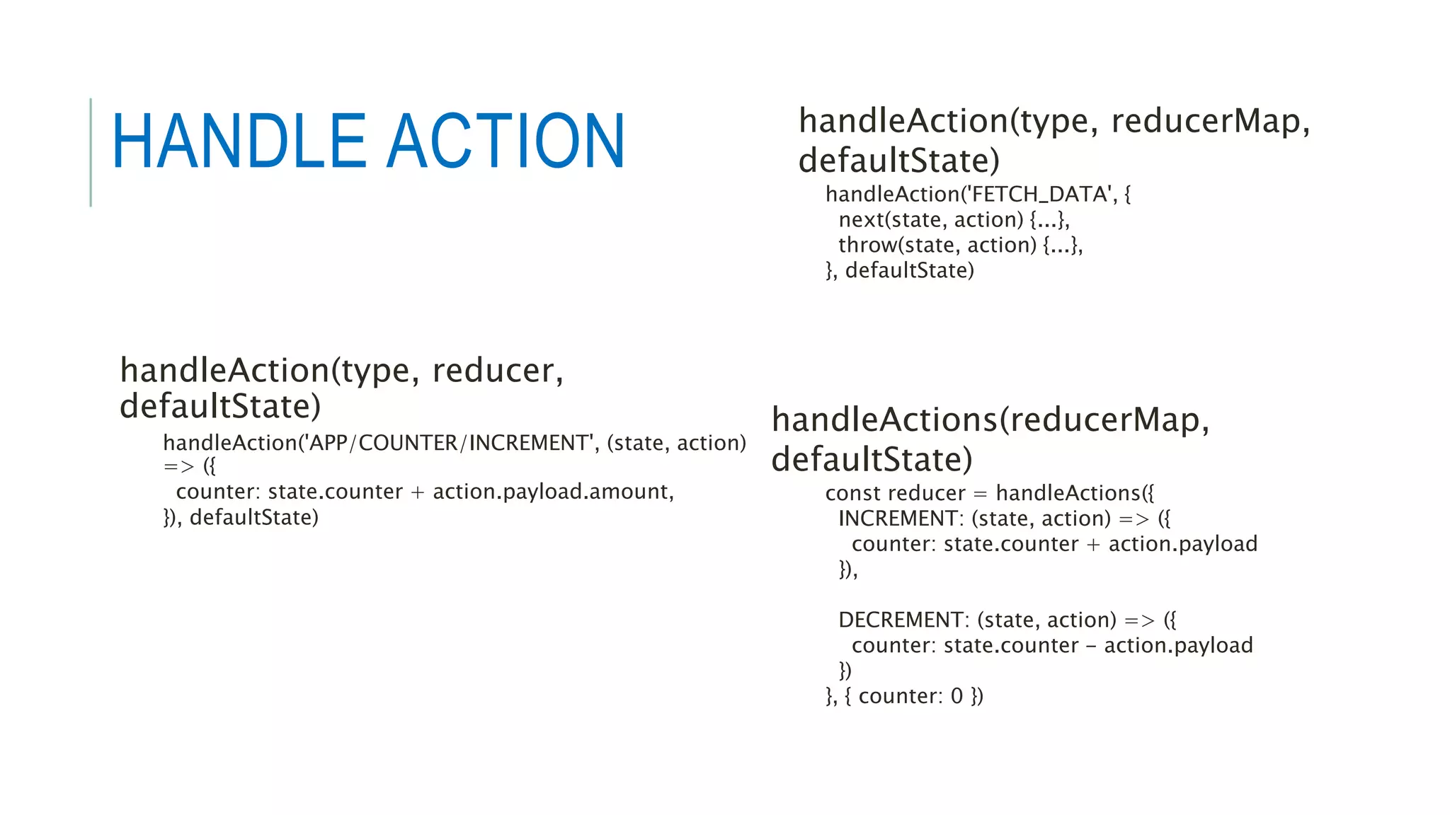 handleAction(type, reducer,
defaultState)
handleAction('APP/COUNTER/INCREMENT', (state, action)
=> ({
counter: state.counter + action.payload.amount,
}), defaultState)
handleAction(type, reducerMap,
defaultState)
handleAction('FETCH_DATA', {
next(state, action) {...},
throw(state, action) {...},
}, defaultState)
handleActions(reducerMap,
defaultState)
const reducer = handleActions({
INCREMENT: (state, action) => ({
counter: state.counter + action.payload
}),
DECREMENT: (state, action) => ({
counter: state.counter - action.payload
})
}, { counter: 0 })
HANDLE ACTION
 