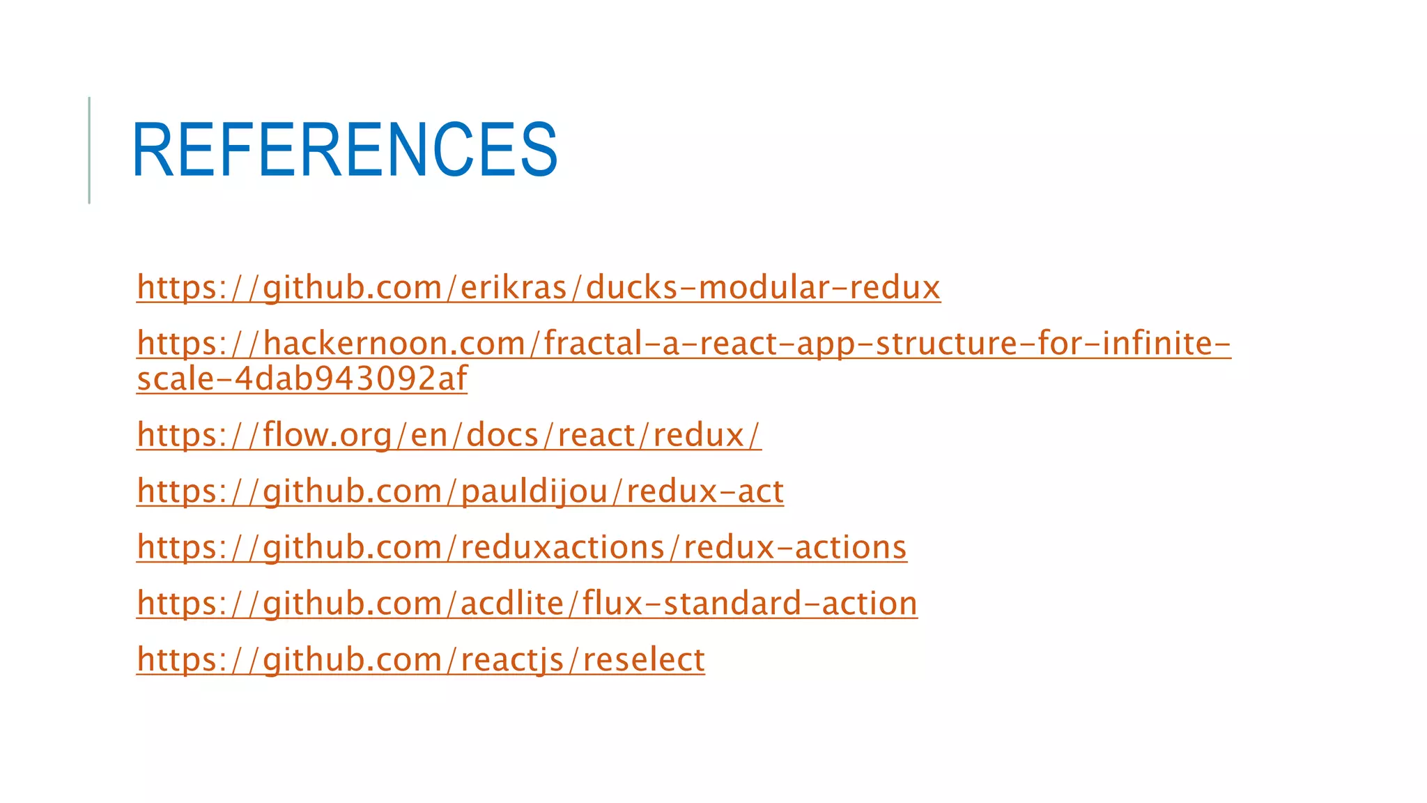 REFERENCES
https://github.com/erikras/ducks-modular-redux
https://hackernoon.com/fractal-a-react-app-structure-for-infinite-
scale-4dab943092af
https://flow.org/en/docs/react/redux/
https://github.com/pauldijou/redux-act
https://github.com/reduxactions/redux-actions
https://github.com/acdlite/flux-standard-action
https://github.com/reactjs/reselect
 