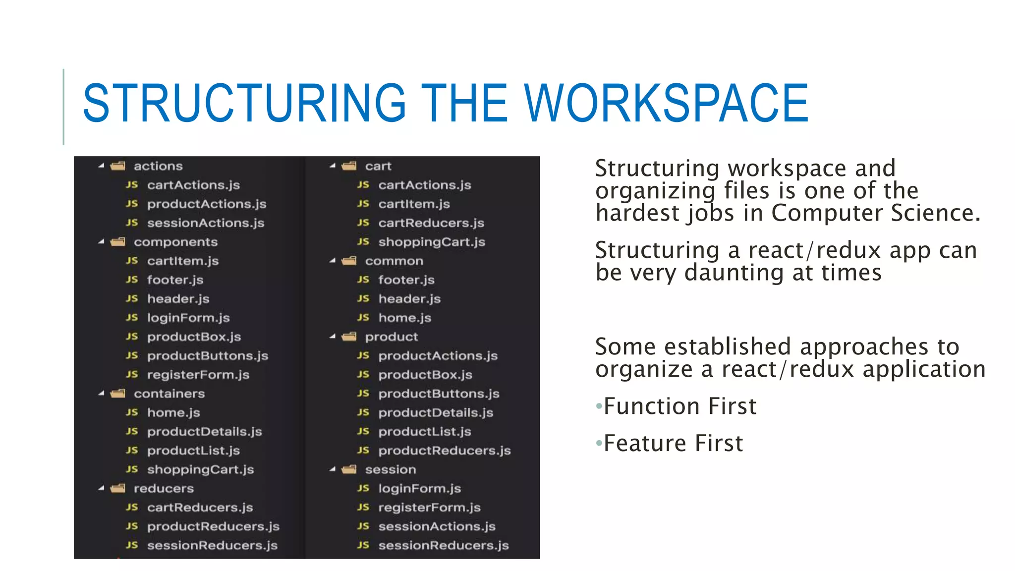 STRUCTURING THE WORKSPACE
Structuring workspace and
organizing files is one of the
hardest jobs in Computer Science.
Structuring a react/redux app can
be very daunting at times
Some established approaches to
organize a react/redux application
•Function First
•Feature First
 