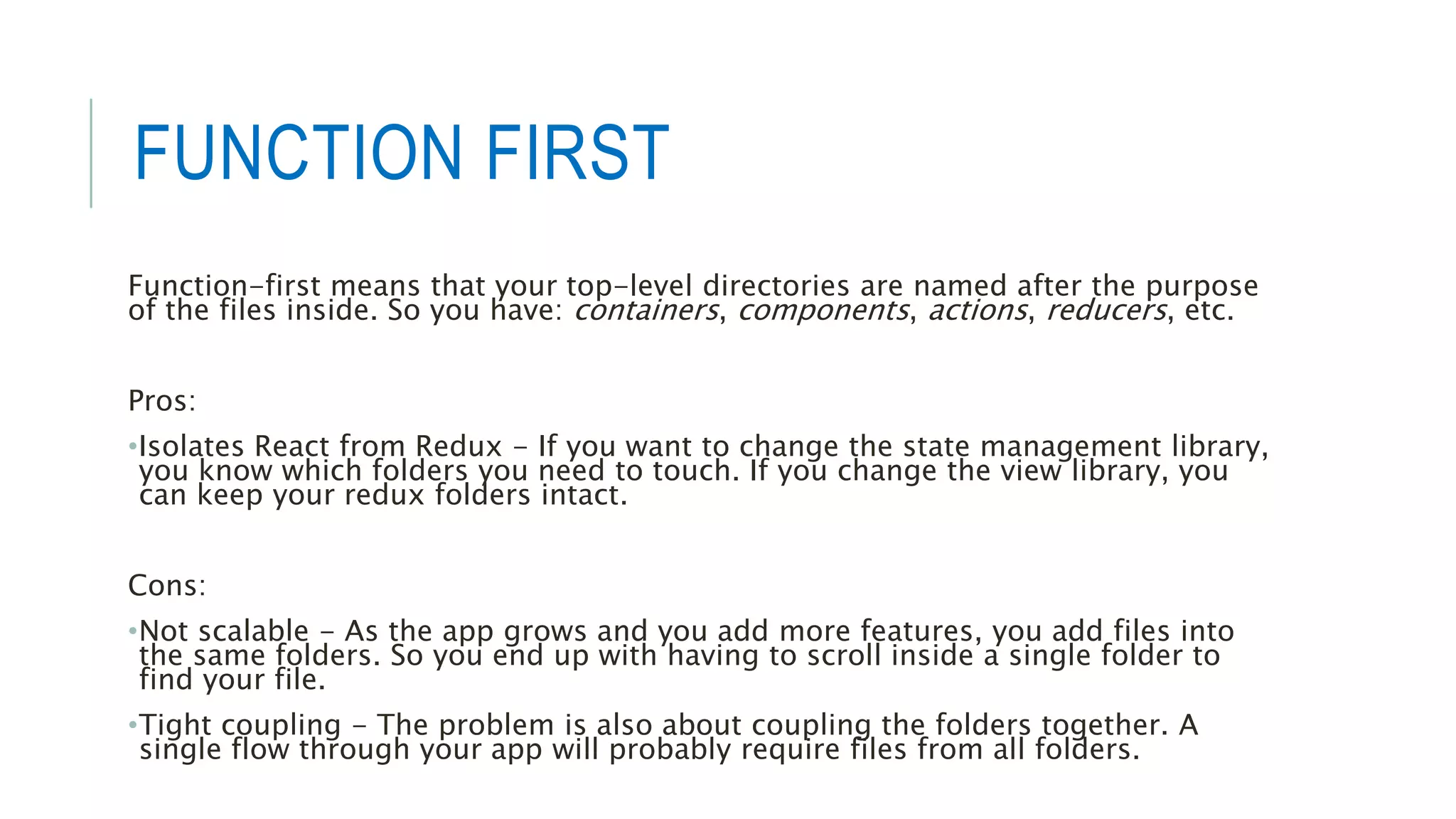 FUNCTION FIRST
Function-first means that your top-level directories are named after the purpose
of the files inside. So you have: containers, components, actions, reducers, etc.
Pros:
•Isolates React from Redux - If you want to change the state management library,
you know which folders you need to touch. If you change the view library, you
can keep your redux folders intact.
Cons:
•Not scalable - As the app grows and you add more features, you add files into
the same folders. So you end up with having to scroll inside a single folder to
find your file.
•Tight coupling - The problem is also about coupling the folders together. A
single flow through your app will probably require files from all folders.
 