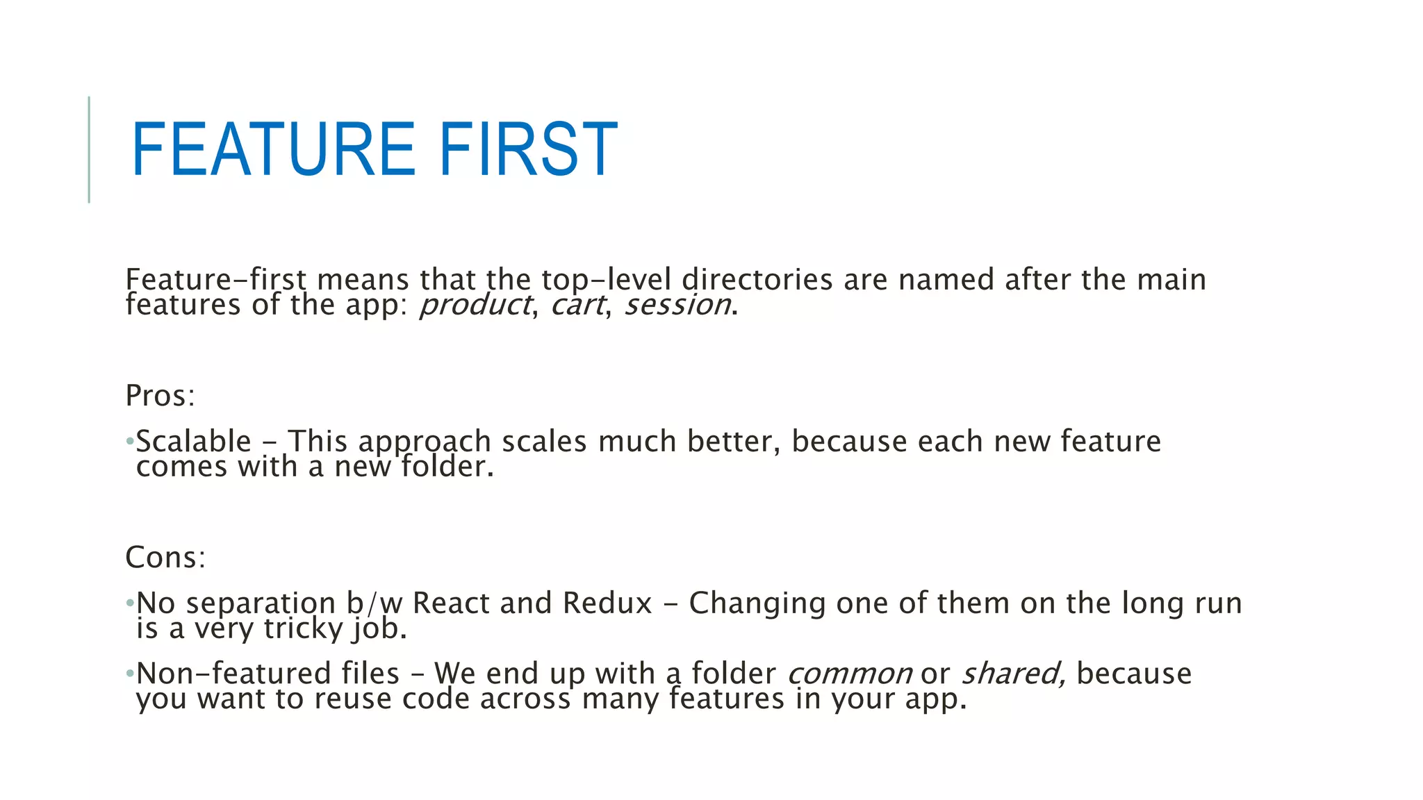 FEATURE FIRST
Feature-first means that the top-level directories are named after the main
features of the app: product, cart, session.
Pros:
•Scalable - This approach scales much better, because each new feature
comes with a new folder.
Cons:
•No separation b/w React and Redux - Changing one of them on the long run
is a very tricky job.
•Non-featured files – We end up with a folder common or shared, because
you want to reuse code across many features in your app.
 