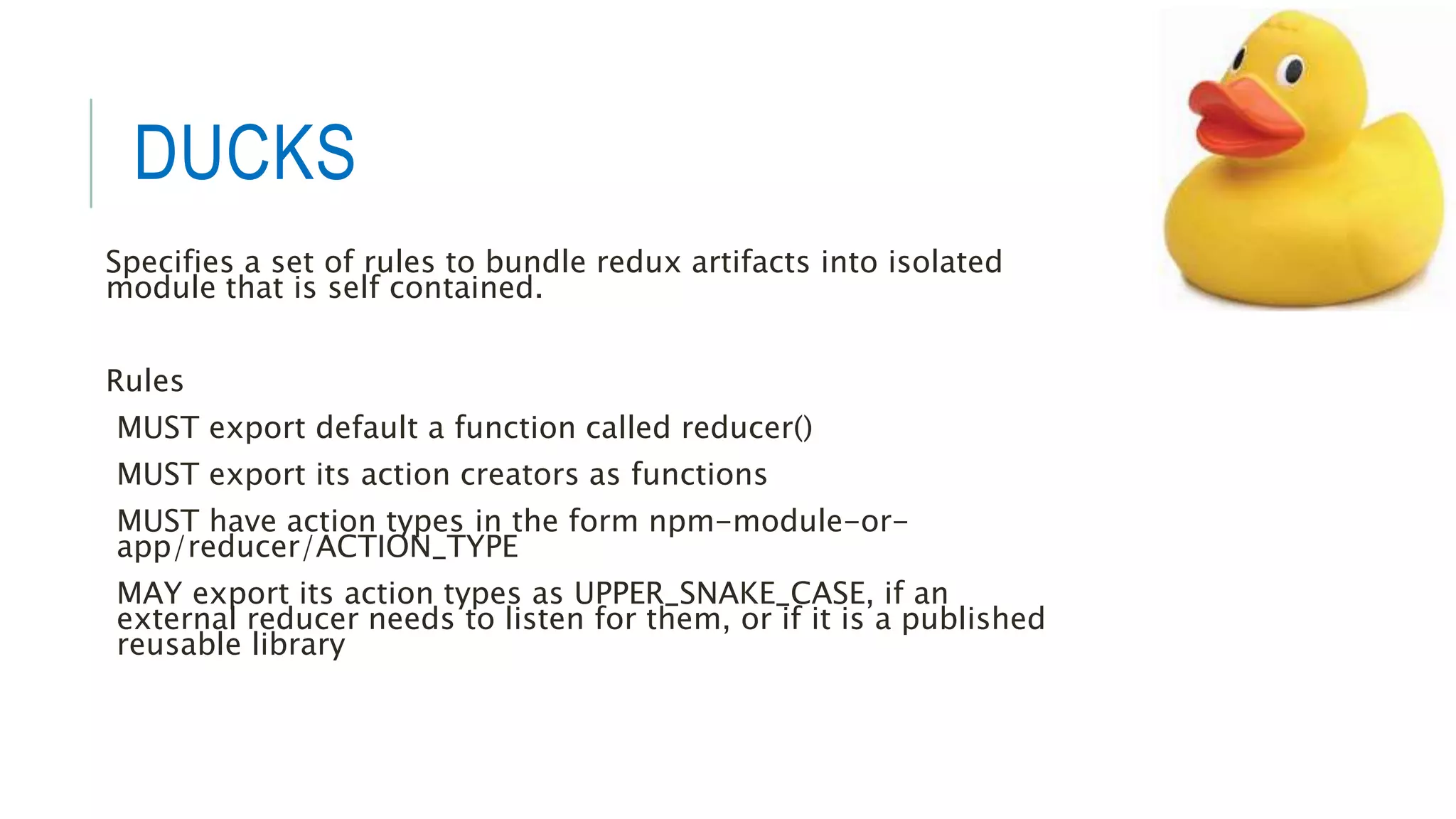 DUCKS
Specifies a set of rules to bundle redux artifacts into isolated
module that is self contained.
Rules
MUST export default a function called reducer()
MUST export its action creators as functions
MUST have action types in the form npm-module-or-
app/reducer/ACTION_TYPE
MAY export its action types as UPPER_SNAKE_CASE, if an
external reducer needs to listen for them, or if it is a published
reusable library
 