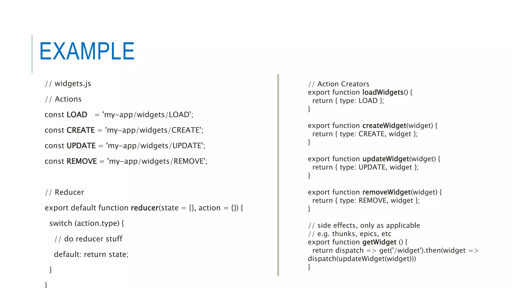 EXAMPLE
// widgets.js
// Actions
const LOAD = 'my-app/widgets/LOAD';
const CREATE = 'my-app/widgets/CREATE';
const UPDATE = 'my-app/widgets/UPDATE';
const REMOVE = 'my-app/widgets/REMOVE';
// Reducer
export default function reducer(state = {}, action = {}) {
switch (action.type) {
// do reducer stuff
default: return state;
}
}
// Action Creators
export function loadWidgets() {
return { type: LOAD };
}
export function createWidget(widget) {
return { type: CREATE, widget };
}
export function updateWidget(widget) {
return { type: UPDATE, widget };
}
export function removeWidget(widget) {
return { type: REMOVE, widget };
}
// side effects, only as applicable
// e.g. thunks, epics, etc
export function getWidget () {
return dispatch => get('/widget').then(widget =>
dispatch(updateWidget(widget)))
}
 