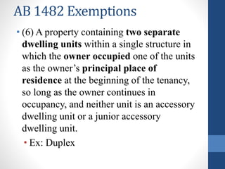 AB 1482 Exemptions
• (6) A property containing two separate
dwelling units within a single structure in
which the owner occupied one of the units
as the owner’s principal place of
residence at the beginning of the tenancy,
so long as the owner continues in
occupancy, and neither unit is an accessory
dwelling unit or a junior accessory
dwelling unit.
• Ex: Duplex
 