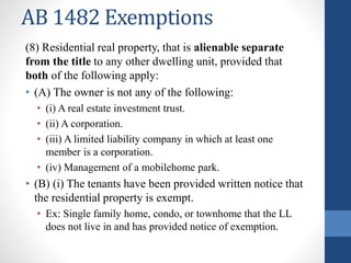 AB 1482 Exemptions
(8) Residential real property, that is alienable separate
from the title to any other dwelling unit, provided that
both of the following apply:
• (A) The owner is not any of the following:
• (i) A real estate investment trust.
• (ii) A corporation.
• (iii) A limited liability company in which at least one
member is a corporation.
• (iv) Management of a mobilehome park.
• (B) (i) The tenants have been provided written notice that
the residential property is exempt.
• Ex: Single family home, condo, or townhome that the LL
does not live in and has provided notice of exemption.
 