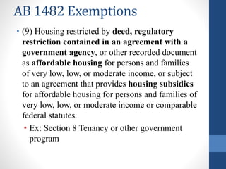 AB 1482 Exemptions
• (9) Housing restricted by deed, regulatory
restriction contained in an agreement with a
government agency, or other recorded document
as affordable housing for persons and families
of very low, low, or moderate income, or subject
to an agreement that provides housing subsidies
for affordable housing for persons and families of
very low, low, or moderate income or comparable
federal statutes.
• Ex: Section 8 Tenancy or other government
program
 