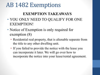 AB 1482 Exemptions
EXEMPTION TAKEAWAYS
• YOU ONLY NEED TO QUALIFY FOR ONE
EXEMPTION!
• Notice of Exemption is only required for
exemption (8)
• Residential real property, that is alienable separate from
the title to any other dwelling unit.
• If you failed to provide the notice with the lease you
can incorporate it later. We will go over how to
incorporate the notice into your lease/rental agreement.
 