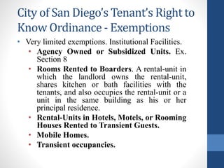 City of San Diego’s Tenant’s Right to
Know Ordinance - Exemptions
• Very limited exemptions. Institutional Facilities.
• Agency Owned or Subsidized Units. Ex.
Section 8
• Rooms Rented to Boarders. A rental-unit in
which the landlord owns the rental-unit,
shares kitchen or bath facilities with the
tenants, and also occupies the rental-unit or a
unit in the same building as his or her
principal residence.
• Rental-Units in Hotels, Motels, or Rooming
Houses Rented to Transient Guests.
• Mobile Homes.
• Transient occupancies.
 