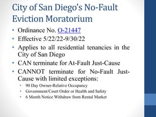 City of San Diego’s No-Fault
Eviction Moratorium
• Ordinance No. O-21447
• Effective 5/22/22-9/30/22
• Applies to all residential tenancies in the
City of San Diego
• CAN terminate for At-Fault Just-Cause
• CANNOT terminate for No-Fault Just-
Cause with limited exceptions:
• 90 Day Owner-Relative Occupancy
• Government/Court Order or Health and Safety
• 6 Month Notice Withdraw from Rental Market
 