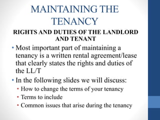 MAINTAINING THE
TENANCY
RIGHTS AND DUTIES OF THE LANDLORD
AND TENANT
• Most important part of maintaining a
tenancy is a written rental agreement/lease
that clearly states the rights and duties of
the LL/T
• In the following slides we will discuss:
• How to change the terms of your tenancy
• Terms to include
• Common issues that arise during the tenancy
 