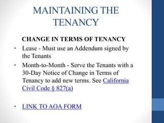 MAINTAINING THE
TENANCY
CHANGE IN TERMS OF TENANCY
• Lease - Must use an Addendum signed by
the Tenants
• Month-to-Month - Serve the Tenants with a
30-Day Notice of Change in Terms of
Tenancy to add new terms. See California
Civil Code § 827(a)
• LINK TO AOA FORM
 