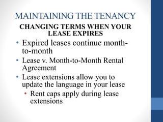 MAINTAINING THE TENANCY
CHANGING TERMS WHEN YOUR
LEASE EXPIRES
• Expired leases continue month-
to-month
• Lease v. Month-to-Month Rental
Agreement
• Lease extensions allow you to
update the language in your lease
• Rent caps apply during lease
extensions
 