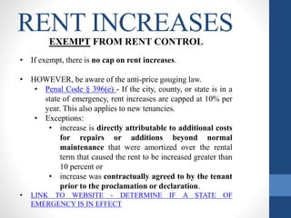RENT INCREASES
EXEMPT FROM RENT CONTROL
• If exempt, there is no cap on rent increases.
• HOWEVER, be aware of the anti-price gouging law.
• Penal Code § 396(e) - If the city, county, or state is in a
state of emergency, rent increases are capped at 10% per
year. This also applies to new tenancies.
• Exceptions:
• increase is directly attributable to additional costs
for repairs or additions beyond normal
maintenance that were amortized over the rental
term that caused the rent to be increased greater than
10 percent or
• increase was contractually agreed to by the tenant
prior to the proclamation or declaration.
• LINK TO WEBSITE - DETERMINE IF A STATE OF
EMERGENCY IS IN EFFECT
 