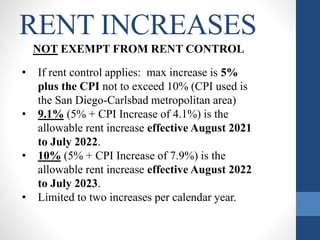 RENT INCREASES
NOT EXEMPT FROM RENT CONTROL
• If rent control applies: max increase is 5%
plus the CPI not to exceed 10% (CPI used is
the San Diego-Carlsbad metropolitan area)
• 9.1% (5% + CPI Increase of 4.1%) is the
allowable rent increase effective August 2021
to July 2022.
• 10% (5% + CPI Increase of 7.9%) is the
allowable rent increase effective August 2022
to July 2023.
• Limited to two increases per calendar year.
 