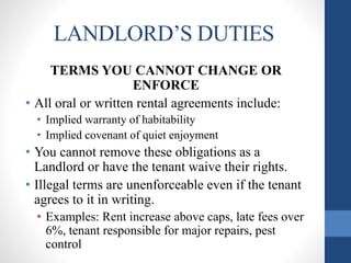 LANDLORD’S DUTIES
TERMS YOU CANNOT CHANGE OR
ENFORCE
• All oral or written rental agreements include:
• Implied warranty of habitability
• Implied covenant of quiet enjoyment
• You cannot remove these obligations as a
Landlord or have the tenant waive their rights.
• Illegal terms are unenforceable even if the tenant
agrees to it in writing.
• Examples: Rent increase above caps, late fees over
6%, tenant responsible for major repairs, pest
control
 